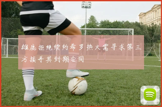雄鹿拒绝续约希罗热火需寻求第三方接手其到期合同