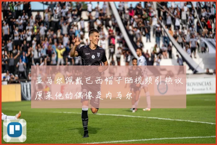亚马尔佩戴巴西帽子晒视频引热议原来他的偶像是内马尔
