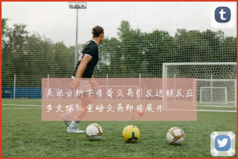 美记分析字母哥交易引发连锁反应多支球队重磅交易即将展开