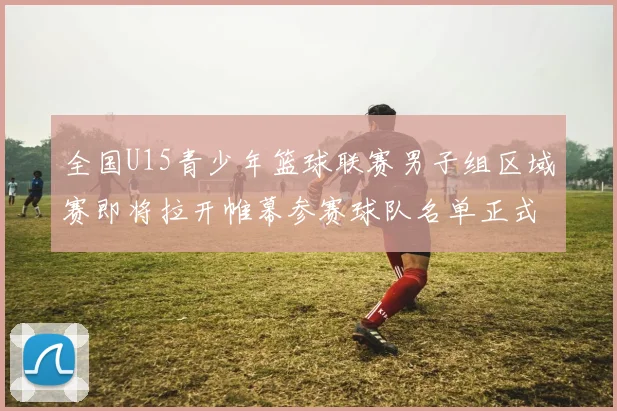 全国U15青少年篮球联赛男子组区域赛即将拉开帷幕参赛球队名单正式公布