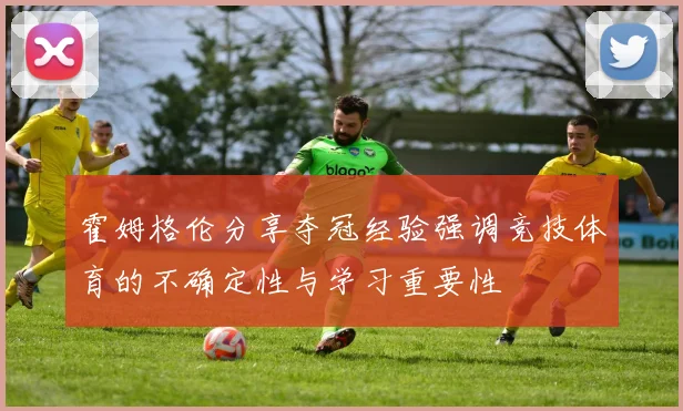 霍姆格伦分享夺冠经验强调竞技体育的不确定性与学习重要性