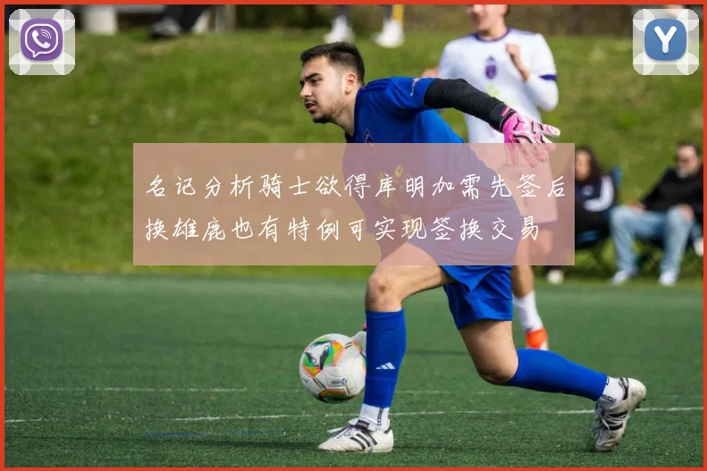 名记分析骑士欲得库明加需先签后换雄鹿也有特例可实现签换交易