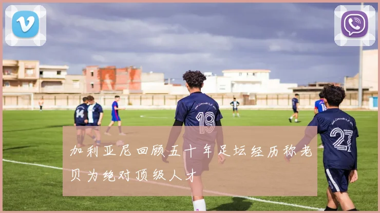 加利亚尼回顾五十年足坛经历称老贝为绝对顶级人才