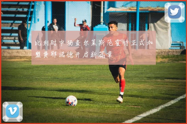 比利时中场查尔莱斯范霍特正式加盟费耶诺德开启新篇章