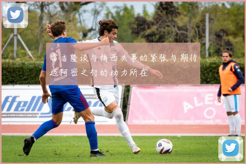 雷吉隆谈与梅西共事的紧张与期待迈阿密之行的动力所在
