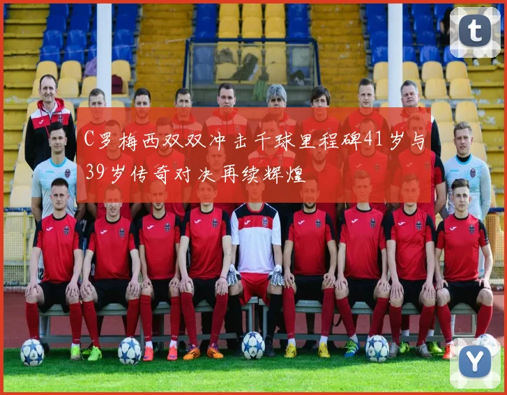 C罗梅西双双冲击千球里程碑41岁与39岁传奇对决再续辉煌