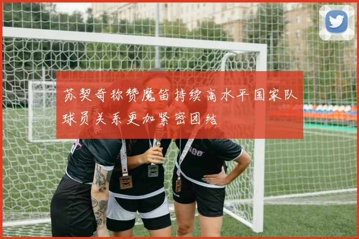 苏契奇称赞魔笛持续高水平国家队球员关系更加紧密团结