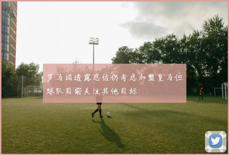 罗马诺透露恩佐仍考虑加盟皇马但球队目前关注其他目标