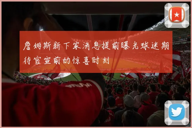 詹姆斯新下家消息提前曝光球迷期待官宣前的惊喜时刻
