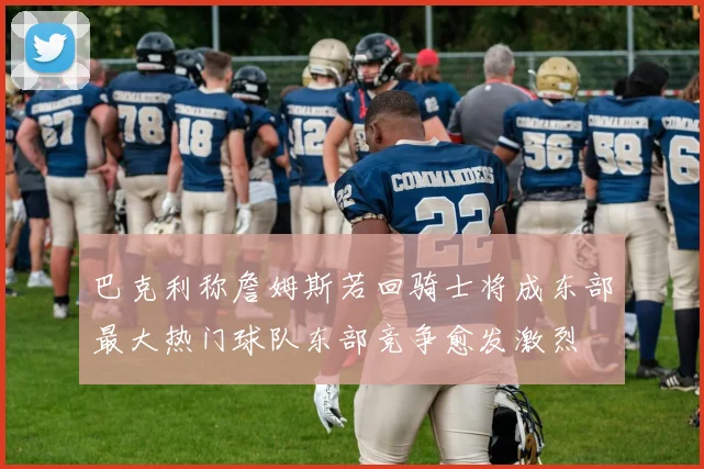 巴克利称詹姆斯若回骑士将成东部最大热门球队东部竞争愈发激烈