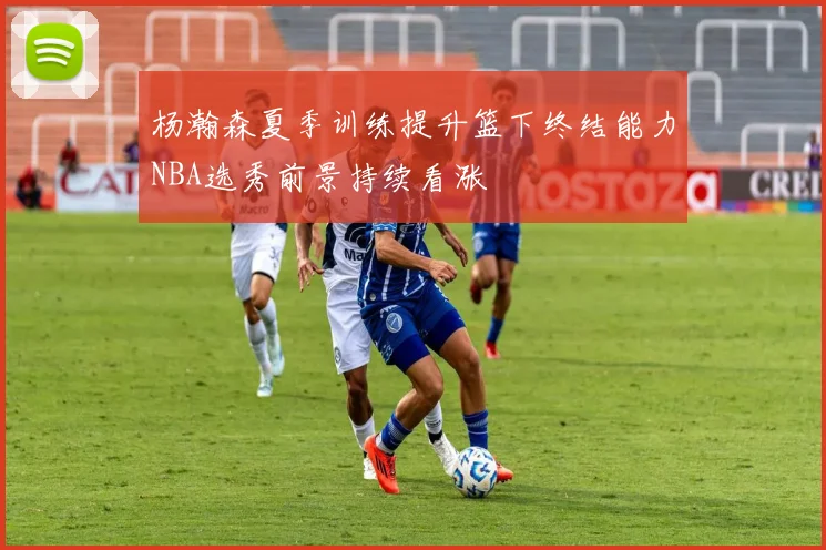 杨瀚森夏季训练提升篮下终结能力NBA选秀前景持续看涨
