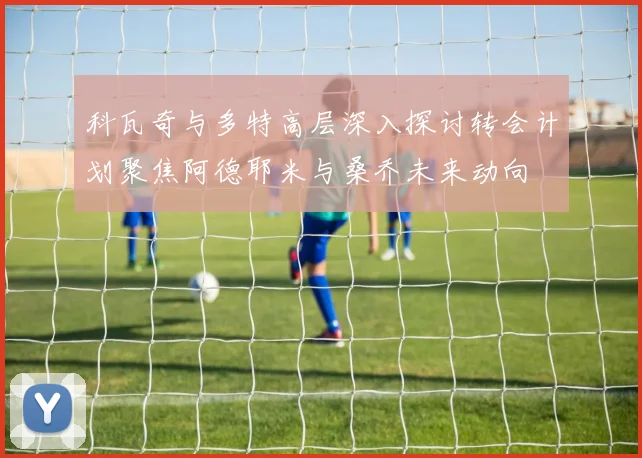 科瓦奇与多特高层深入探讨转会计划聚焦阿德耶米与桑乔未来动向