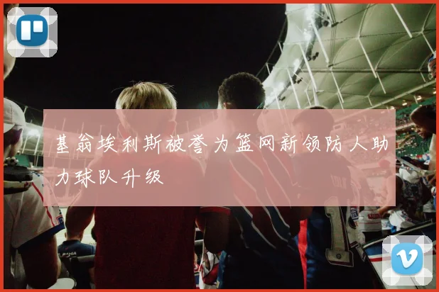 基翁埃利斯被誉为篮网新领防人助力球队升级